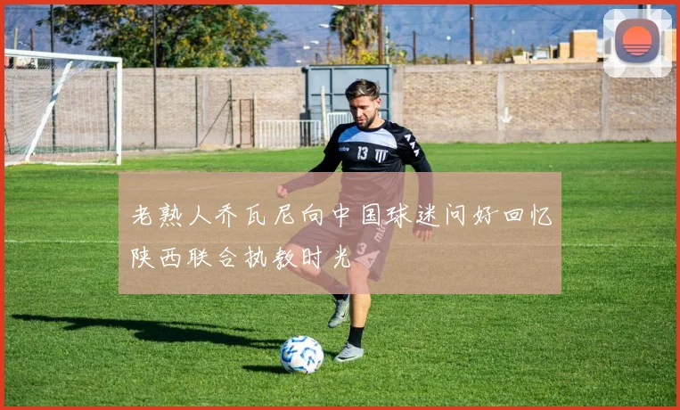 老熟人乔瓦尼向中国球迷问好回忆陕西联合执教时光
