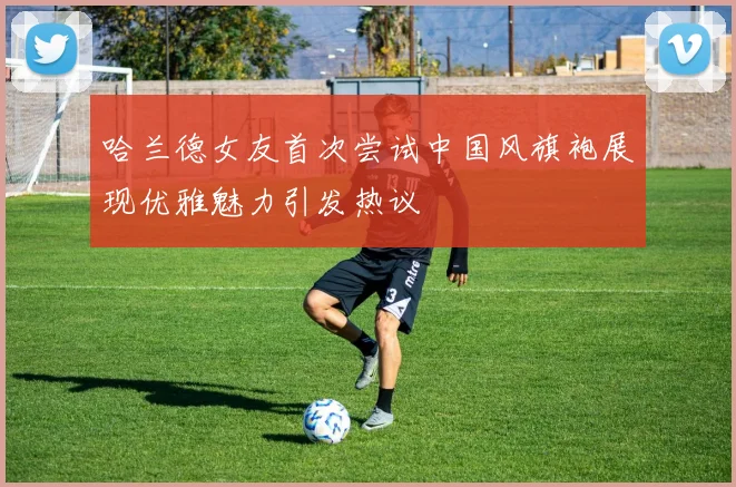 哈兰德女友首次尝试中国风旗袍展现优雅魅力引发热议