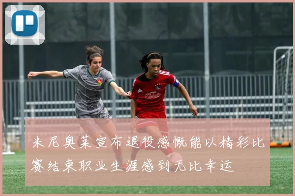 米尼奥莱宣布退役感慨能以精彩比赛结束职业生涯感到无比幸运