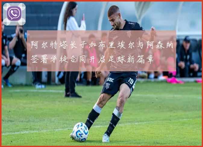 阿尔特塔长子加布里埃尔与阿森纳签署学徒合同开启足球新篇章