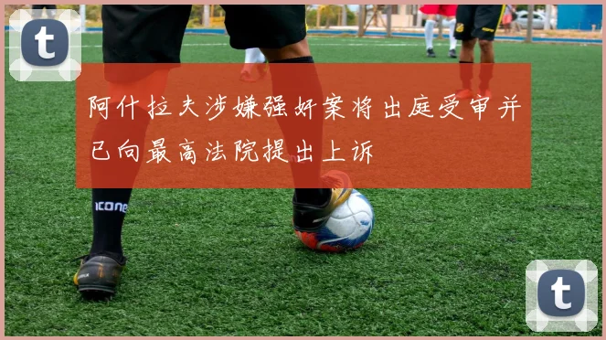 阿什拉夫涉嫌强奸案将出庭受审并已向最高法院提出上诉