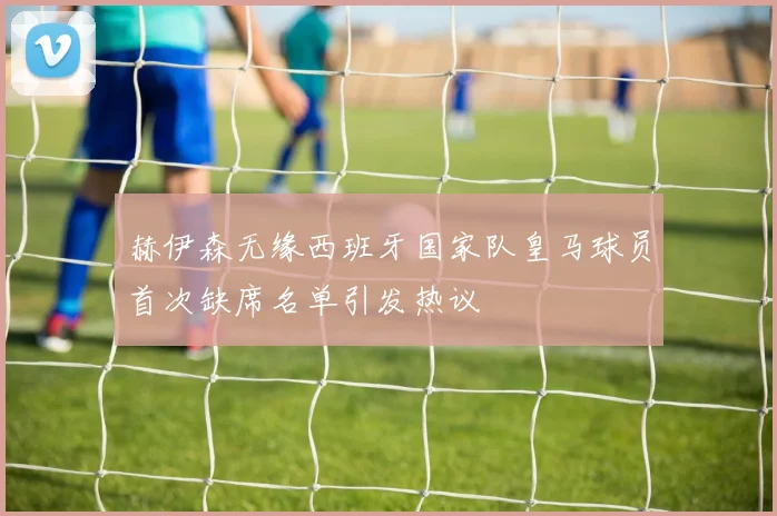 赫伊森无缘西班牙国家队皇马球员首次缺席名单引发热议