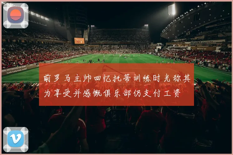 前罗马主帅回忆托蒂训练时光称其为享受并感慨俱乐部仍支付工资