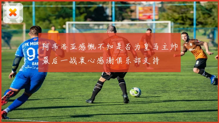 阿韦洛亚感慨不知是否为皇马主帅最后一战衷心感谢俱乐部支持