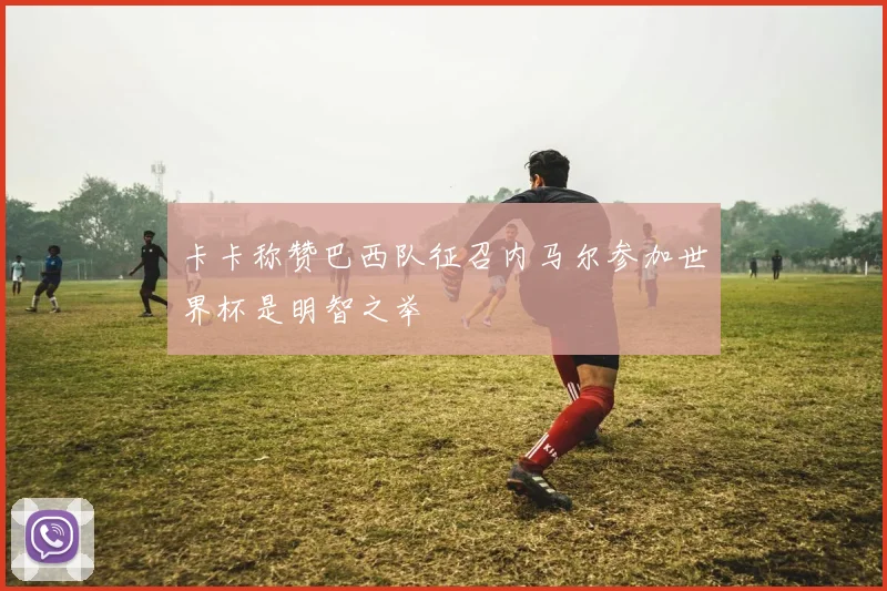 卡卡称赞巴西队征召内马尔参加世界杯是明智之举