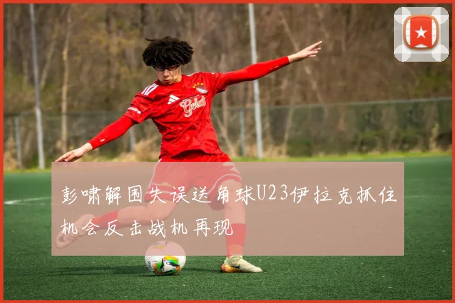 彭啸解围失误送角球U23伊拉克抓住机会反击战机再现