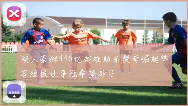 湖人豪掷446亿却难助东契奇崛起阵容短板让争冠希望渺茫