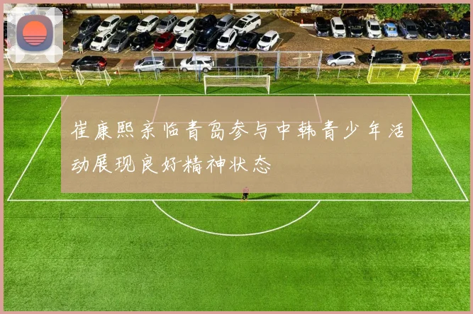 崔康熙亲临青岛参与中韩青少年活动展现良好精神状态