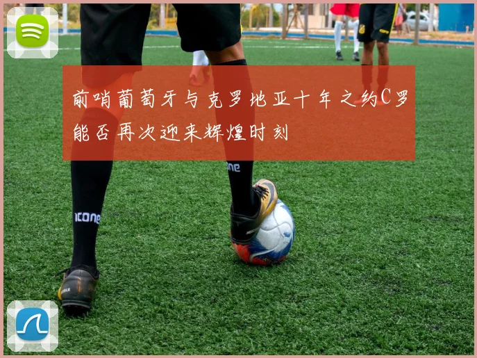 前哨葡萄牙与克罗地亚十年之约C罗能否再次迎来辉煌时刻