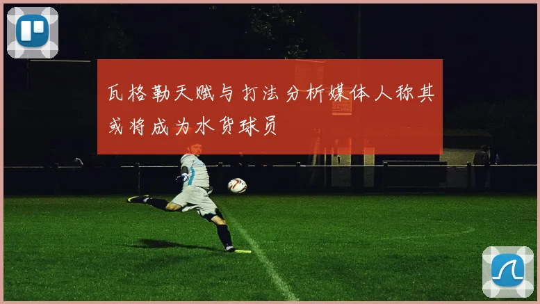 瓦格勒天赋与打法分析媒体人称其或将成为水货球员