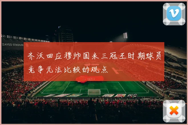 齐沃回应穆帅国米三冠王时期球员竞争无法比较的观点