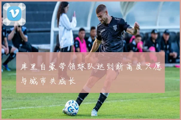 库里自豪带领球队达到新高度只愿与城市共成长