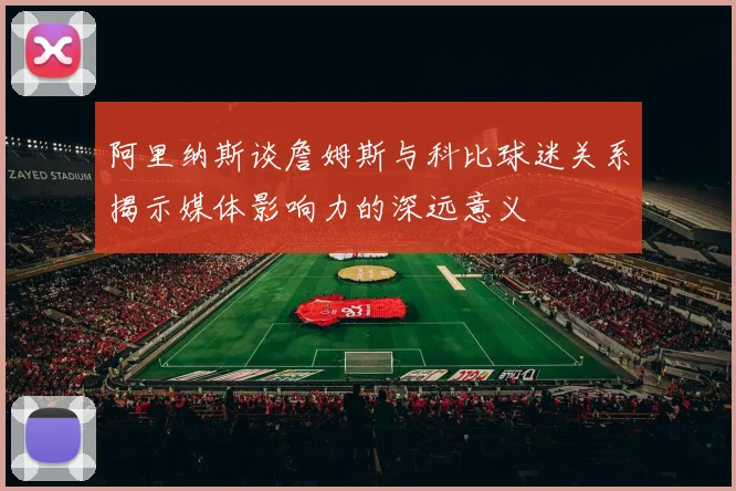 阿里纳斯谈詹姆斯与科比球迷关系揭示媒体影响力的深远意义