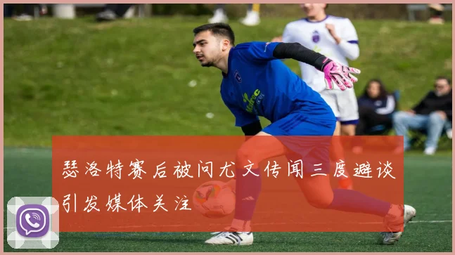瑟洛特赛后被问尤文传闻三度避谈引发媒体关注