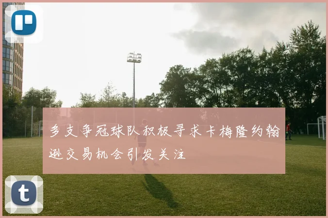 多支争冠球队积极寻求卡梅隆约翰逊交易机会引发关注