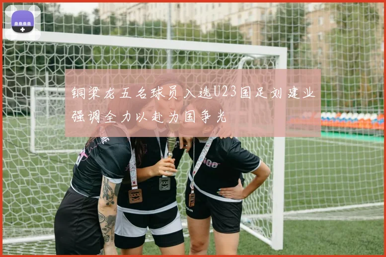铜梁龙五名球员入选U23国足刘建业强调全力以赴为国争光