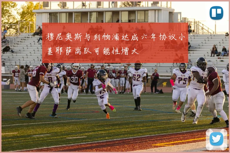穆尼奥斯与利物浦达成六年协议小基耶萨离队可能性增大