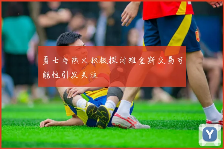 勇士与热火积极探讨维金斯交易可能性引发关注