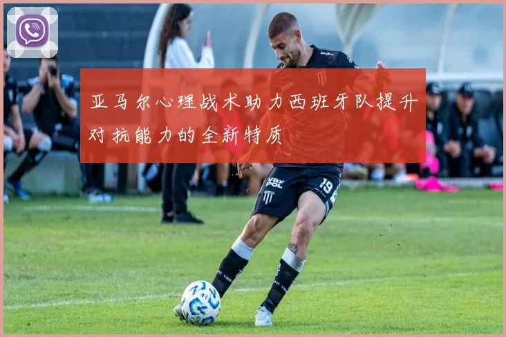 亚马尔心理战术助力西班牙队提升对抗能力的全新特质