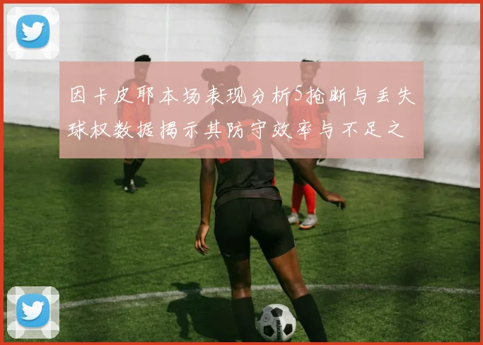 因卡皮耶本场表现分析5抢断与丢失球权数据揭示其防守效率与不足之处