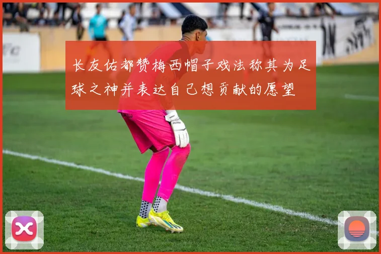 长友佑都赞梅西帽子戏法称其为足球之神并表达自己想贡献的愿望